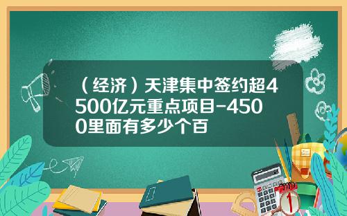 （经济）天津集中签约超4500亿元重点项目-4500里面有多少个百