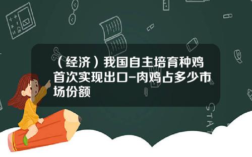 （经济）我国自主培育种鸡首次实现出口-肉鸡占多少市场份额