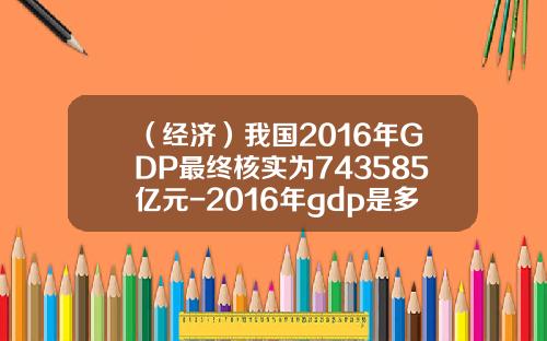 （经济）我国2016年GDP最终核实为743585亿元-2016年gdp是多少