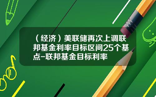 （经济）美联储再次上调联邦基金利率目标区间25个基点-联邦基金目标利率