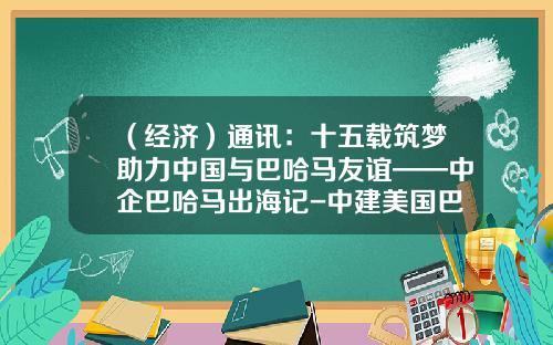 （经济）通讯：十五载筑梦助力中国与巴哈马友谊——中企巴哈马出海记-中建美国巴哈马公司