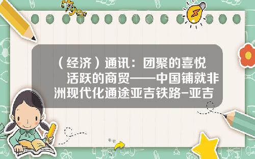 （经济）通讯：团聚的喜悦　活跃的商贸——中国铺就非洲现代化通途亚吉铁路-亚吉投资有限公司