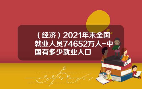 （经济）2021年末全国就业人员74652万人-中国有多少就业人口