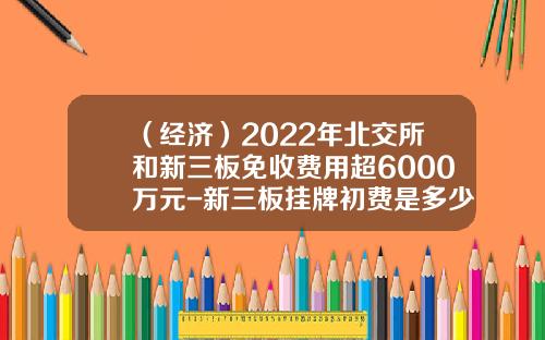 （经济）2022年北交所和新三板免收费用超6000万元-新三板挂牌初费是多少
