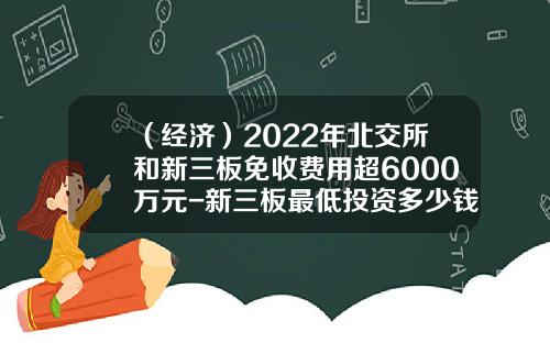 （经济）2022年北交所和新三板免收费用超6000万元-新三板最低投资多少钱