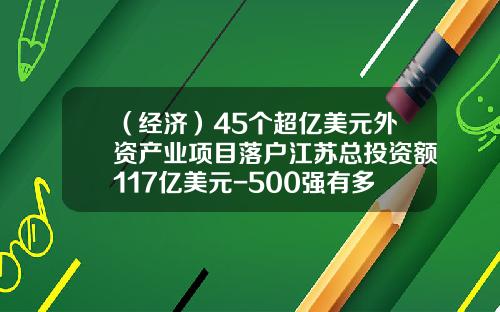 （经济）45个超亿美元外资产业项目落户江苏总投资额117亿美元-500强有多少在中国投资的