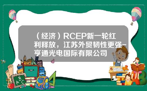 （经济）RCEP新一轮红利释放，江苏外贸韧性更强-亨通光电国际有限公司