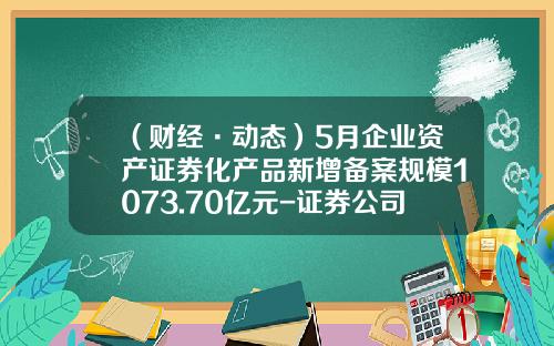 （财经·动态）5月企业资产证券化产品新增备案规模1073.70亿元-证券公司企业资产证券化
