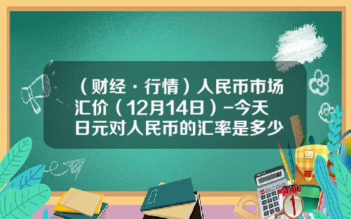 （财经·行情）人民币市场汇价（12月14日）-今天日元对人民币的汇率是多少