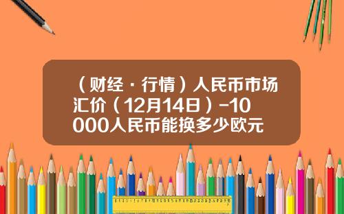 （财经·行情）人民币市场汇价（12月14日）-10000人民币能换多少欧元