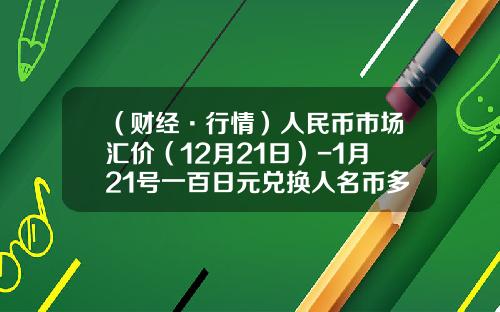 （财经·行情）人民币市场汇价（12月21日）-1月21号一百日元兑换人名币多少