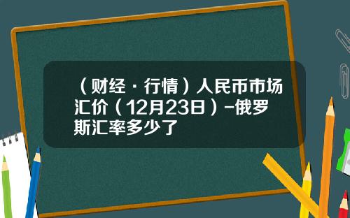 （财经·行情）人民币市场汇价（12月23日）-俄罗斯汇率多少了