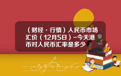 （财经·行情）人民币市场汇价（12月5日）-今天港币对人民币汇率是多少