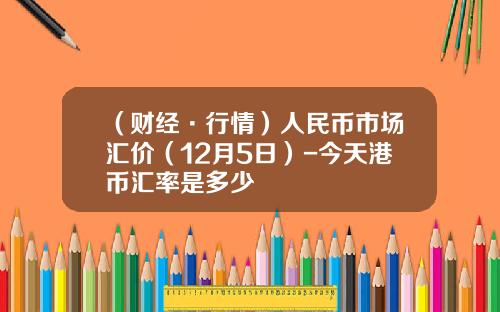 （财经·行情）人民币市场汇价（12月5日）-今天港币汇率是多少