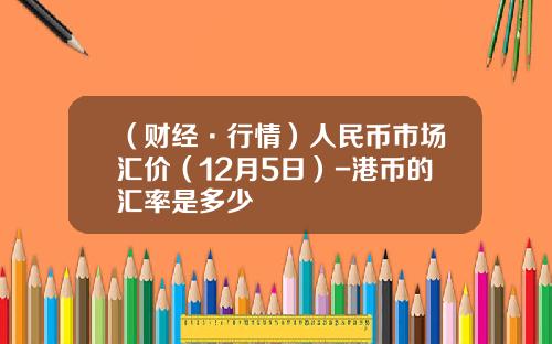 （财经·行情）人民币市场汇价（12月5日）-港币的汇率是多少