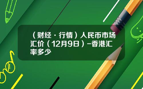 （财经·行情）人民币市场汇价（12月9日）-香港汇率多少