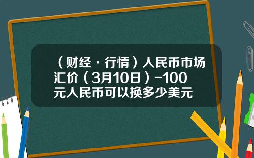（财经·行情）人民币市场汇价（3月10日）-100元人民币可以换多少美元