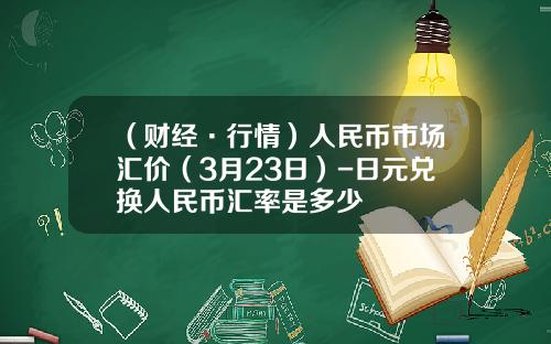 （财经·行情）人民币市场汇价（3月23日）-日元兑换人民币汇率是多少