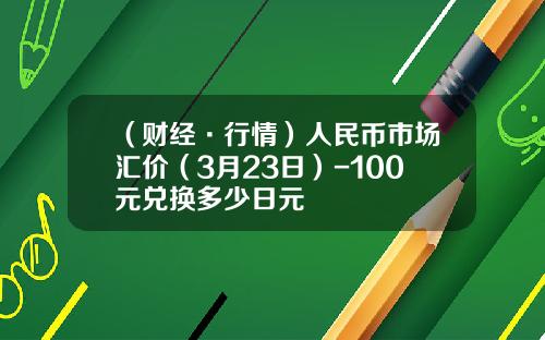 （财经·行情）人民币市场汇价（3月23日）-100元兑换多少日元