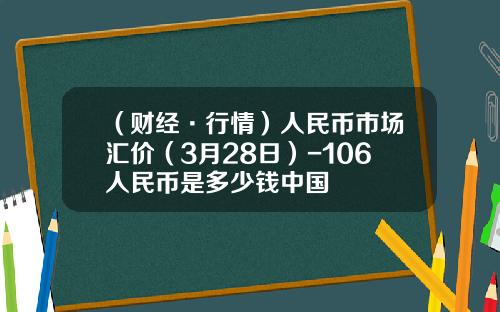 （财经·行情）人民币市场汇价（3月28日）-106人民币是多少钱中国