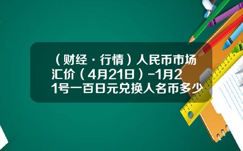 （财经·行情）人民币市场汇价（4月21日）-1月21号一百日元兑换人名币多少