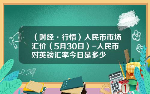 （财经·行情）人民币市场汇价（5月30日）-人民币对英镑汇率今日是多少