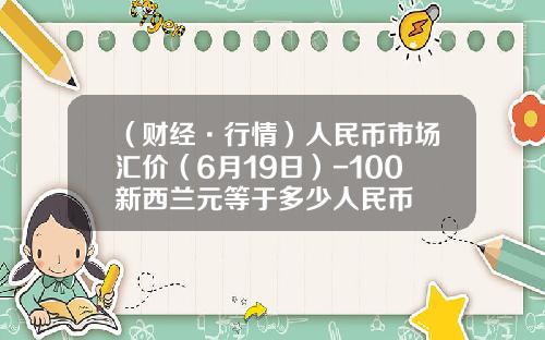 （财经·行情）人民币市场汇价（6月19日）-100新西兰元等于多少人民币
