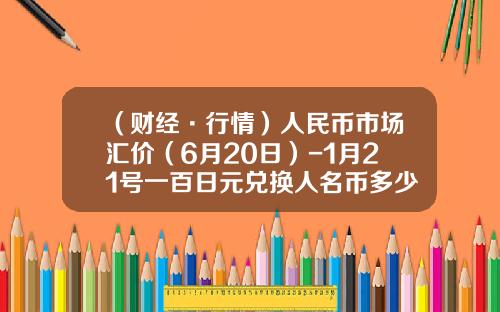 （财经·行情）人民币市场汇价（6月20日）-1月21号一百日元兑换人名币多少