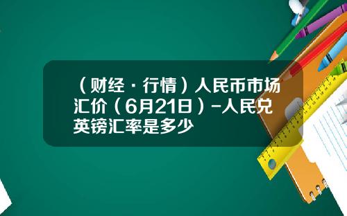 （财经·行情）人民币市场汇价（6月21日）-人民兑英镑汇率是多少
