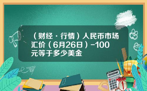 （财经·行情）人民币市场汇价（6月26日）-100元等于多少美金