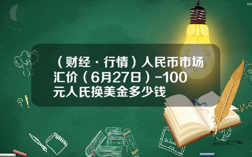 （财经·行情）人民币市场汇价（6月27日）-100元人氏换美金多少钱