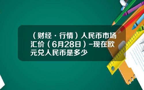 （财经·行情）人民币市场汇价（6月28日）-现在欧元兑人民币是多少