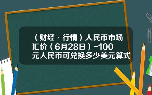 （财经·行情）人民币市场汇价（6月28日）-100元人民币可兑换多少美元算式