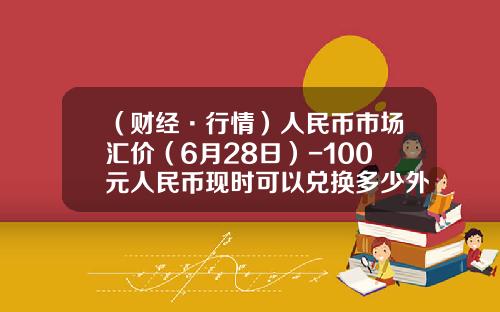 （财经·行情）人民币市场汇价（6月28日）-100元人民币现时可以兑换多少外币
