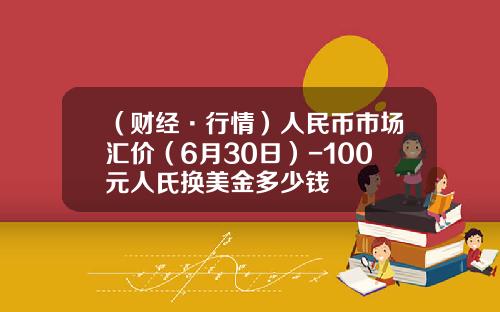 （财经·行情）人民币市场汇价（6月30日）-100元人氏换美金多少钱