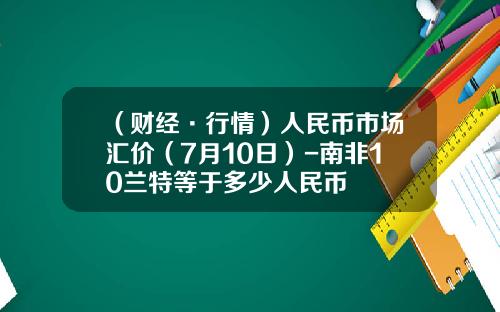 （财经·行情）人民币市场汇价（7月10日）-南非10兰特等于多少人民币