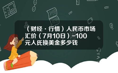 （财经·行情）人民币市场汇价（7月10日）-100元人氏换美金多少钱