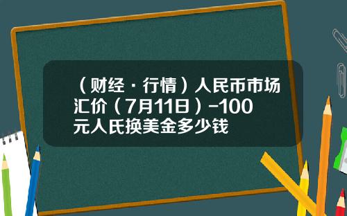 （财经·行情）人民币市场汇价（7月11日）-100元人氏换美金多少钱