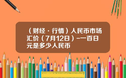 （财经·行情）人民币市场汇价（7月12日）-一百日元是多少人民币