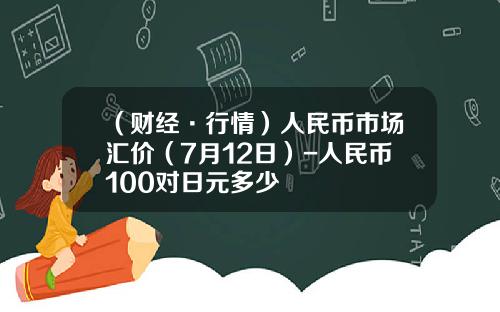 （财经·行情）人民币市场汇价（7月12日）-人民币100对日元多少