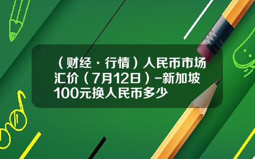 （财经·行情）人民币市场汇价（7月12日）-新加坡100元换人民币多少