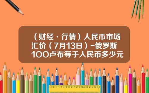 （财经·行情）人民币市场汇价（7月13日）-俄罗斯1OO卢布等于人民币多少元