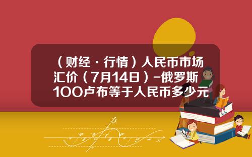 （财经·行情）人民币市场汇价（7月14日）-俄罗斯1OO卢布等于人民币多少元