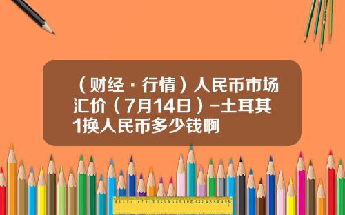 （财经·行情）人民币市场汇价（7月14日）-土耳其1换人民币多少钱啊
