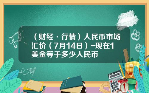 （财经·行情）人民币市场汇价（7月14日）-现在1美金等于多少人民币