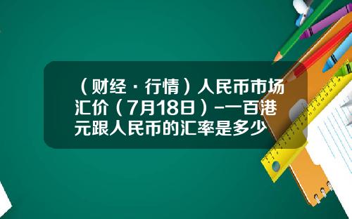 （财经·行情）人民币市场汇价（7月18日）-一百港元跟人民币的汇率是多少