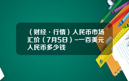 （财经·行情）人民币市场汇价（7月5日）-一百美元人民币多少钱