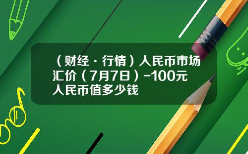 （财经·行情）人民币市场汇价（7月7日）-100元人民币值多少钱