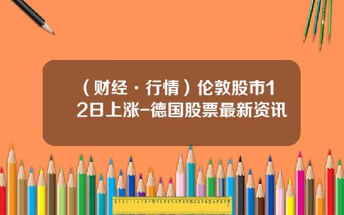 （财经·行情）伦敦股市12日上涨-德国股票最新资讯