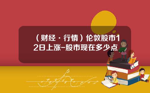 （财经·行情）伦敦股市12日上涨-股市现在多少点